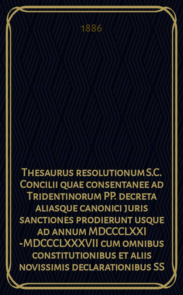 Thesaurus resolutionum S.C. Concilii quae consentanee ad Tridentinorum PP. decreta aliasque canonici juris sanctiones prodierunt usque ad annum MDCCCLXXI [-MDCCCLXXXVII] cum omnibus constitutionibus et aliis novissimis declarationibus SS. pontificum ad causas respicientibus : primum ad commodiorem usum ordine alphabetico concinnatus. T. 5, fasc. 7 : ... usque ad annum MDCCCLXXXV ...