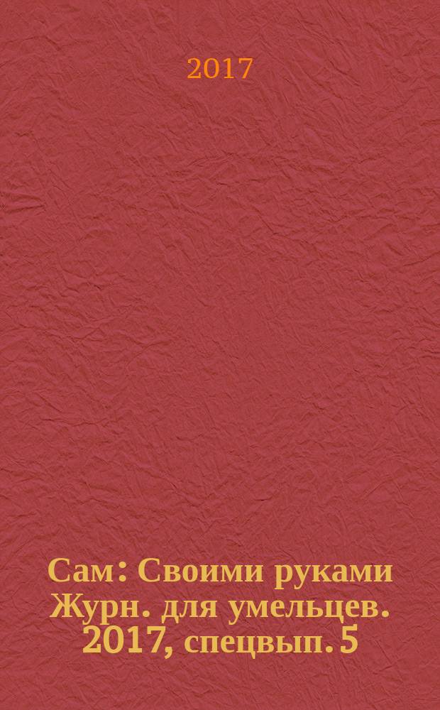 Сам : Своими руками Журн. для умельцев. 2017, спецвып. [5] : Лучшие идеи для дома