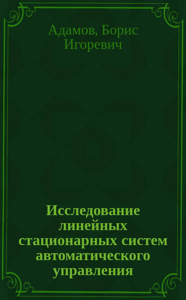 Исследование линейных стационарных систем автоматического управления : учебное пособие по курсу "Теория автоматического управления" для студентов, обучающихся по направлениям "Прикладная механика" и "Мехатроника и робототехника"