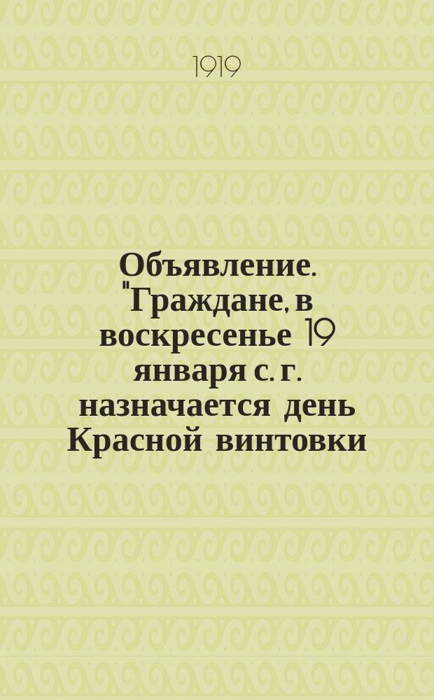 Объявление. "Граждане, в воскресенье 19 января с. г. назначается день Красной винтовки...", 19 янв. 1919 г. : листовка