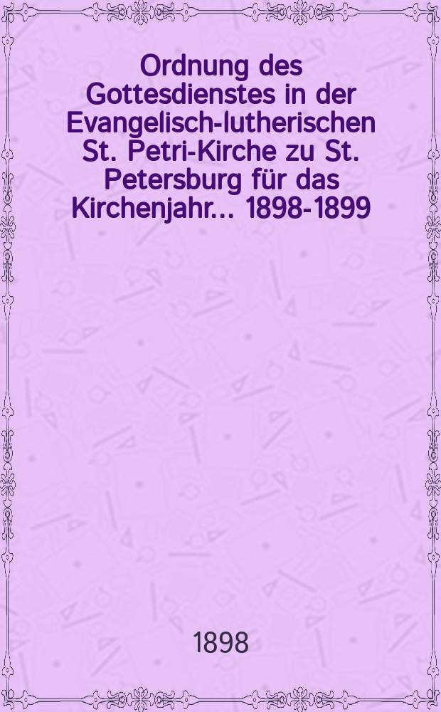 Ordnung des Gottesdienstes in der Evangelisch-lutherischen St. Petri-Kirche zu St. Petersburg für das Kirchenjahr ... 1898-1899