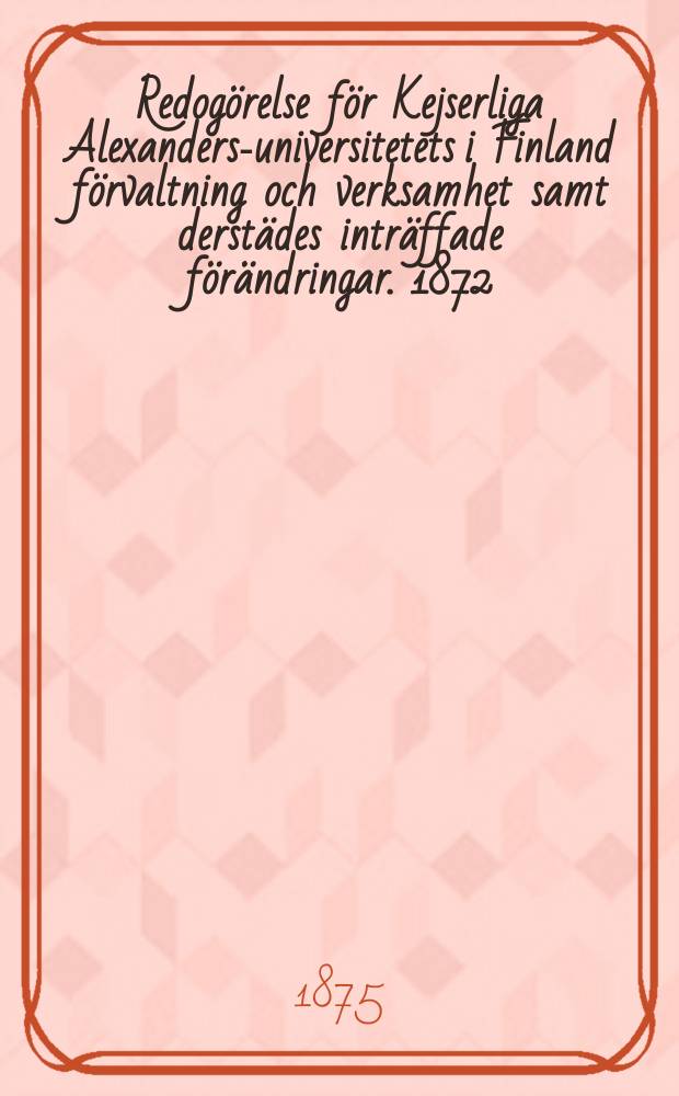 Redogörelse för Kejserliga Alexanders-universitetets i Finland förvaltning och verksamhet samt derstädes inträffade förändringar. 1872/1875
