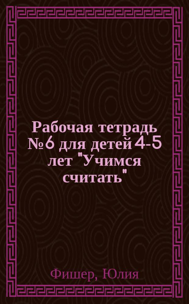 Рабочая тетрадь № 6 для детей 4-5 лет "Учимся считать" : количество и счет (в пределах пяти), величина (длина, ширина, высота), форма, ориентировка в пространстве, ориентировка во времени : пиши и стирай! : 96 заданий : учебное пособие : для занятий взрослых с детьми (текст читает взрослый) : 0+