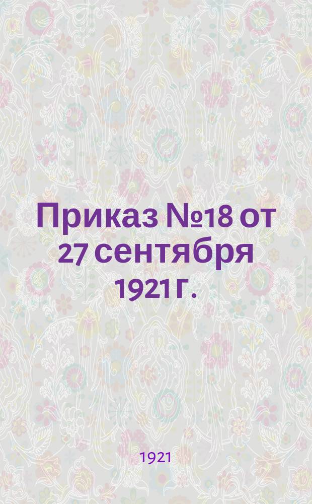 Приказ № 18 от 27 сентября 1921 г. : По всем управлениям, учреждениям, предприятиям МСНХ и Уездным экон. отделам