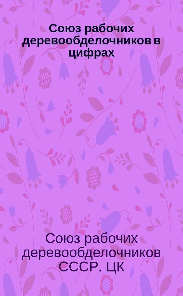 Союз рабочих деревообделочников в цифрах : Прил. к отчету ЦК к VII Всесоюз. съезду Союза