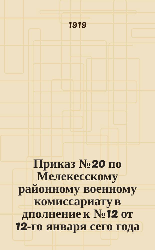 Приказ № 20 по Мелекесскому районному военному комиссариату в дполнение к № 12 от 12-го января сего года, 20-го янв. 1919 г.: [О регистрации граждан 1878-1900 гг. рождения, не имеющих личных карточек по всеобщему военному обучению : листовка