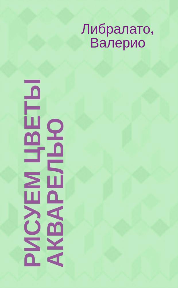 Рисуем цветы акварелью : пошаговое руководство от итальянского мастера