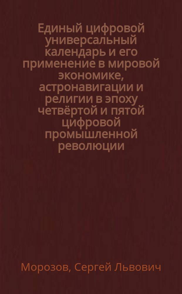 Единый цифровой универсальный календарь и его применение в мировой экономике, астронавигации и религии в эпоху четвёртой и пятой цифровой промышленной революции = The uniform digital universal calendar and its application in to economic, astronavigations and religions during an epoch of the fourth and fifth digital industrial revolution : монография