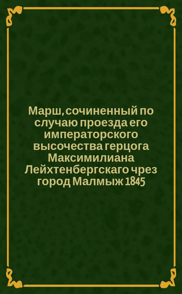 Марш, сочиненный по случаю проезда его императорского высочества герцога Максимилиана Лейхтенбергскаго чрез город Малмыж 1845, августа 30 и всенижайше посвященный Марк. Пальчиковым