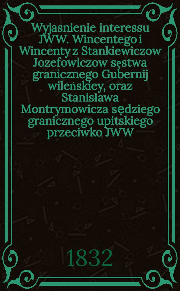 Wyjasnienie interessu JWW. Wincentego i Wincenty z Stankiewiczow Józefowiczow sęstwa granicznego Gubernij wileńskiey, oraz Stanisława Montrymowicza sẹdziego granicznego upitskiego przeciwko JWW. Benedyktowi prezydentowi Sądu głównego 2go departamentu Gubernij witebskiéy ... = Объяснение JWW. Винсента и Викентий с Станкевичов Юзефовичов в приграничном суде Губернии Виленских и Станислава Монтримовича из приграничного суда в Упицких против JWW. Бенедикт к президенту главного суда 2-го отдела Витебской губернии ...