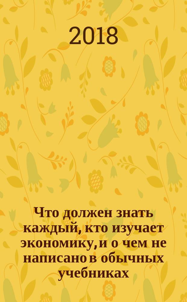 Что должен знать каждый, кто изучает экономику, и о чем не написано в обычных учебниках : монография : перевод с английского языка