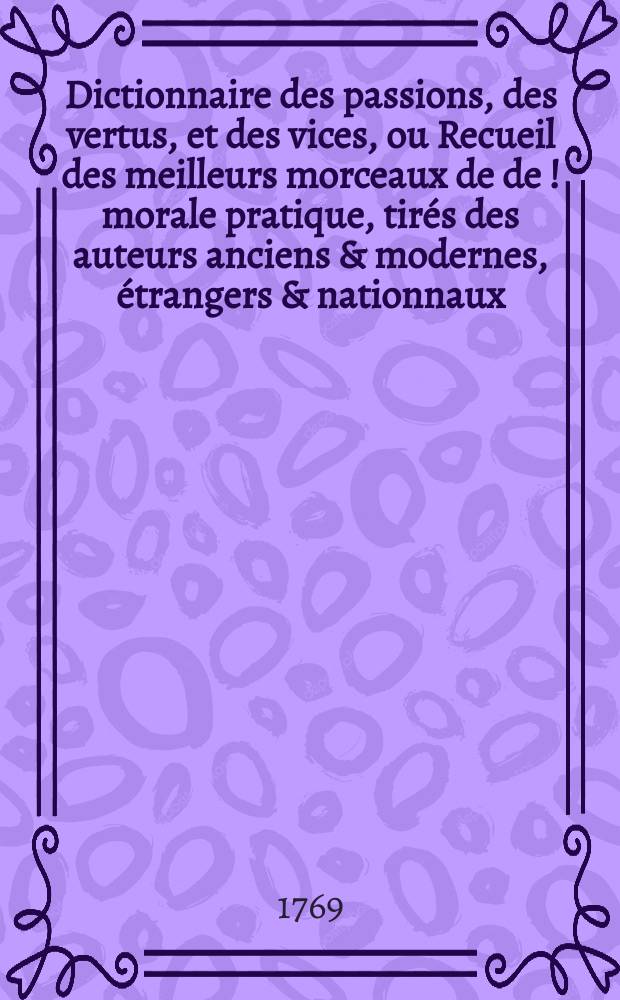 Dictionnaire des passions, des vertus, et des vices, ou Recueil des meilleurs morceaux de de [!] morale pratique, tirés des auteurs anciens & modernes, étrangers & nationnaux