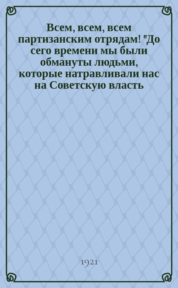 Всем, всем, всем партизанским отрядам! "До сего времени мы были обмануты людьми, которые натравливали нас на Советскую власть..." : листовка
