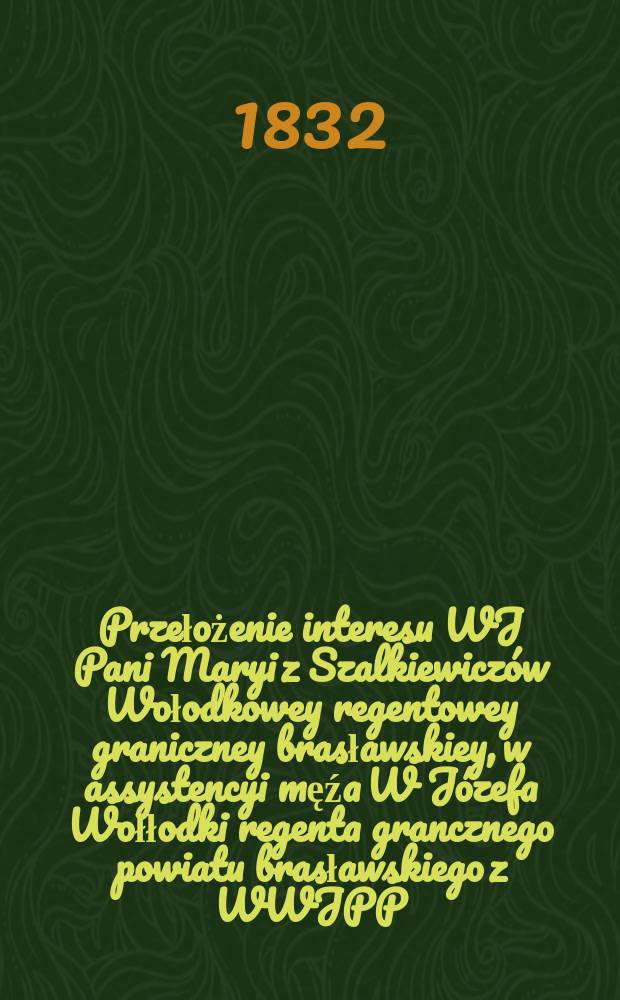 Przełożenie interesu WJ Pani Maryi z Szalkiewiczów Wołodkowey regentowey graniczney brasławskiey, w assystencyi męźa W Józefa Wołłodki regenta grancznego powiatu brasławskiego z WWJPP. Stefanem Sawickim czynnym opiekunem ... = Перевод интересов В. Дж. Пани Мэри из Шалкевича, Володкова, регентов в границах Браславской, assystencyi męźa В Юзефе Воллодка, регент гандбола Браславского повята с WWJPP. Стефан Савицкий, активный опекун ...
