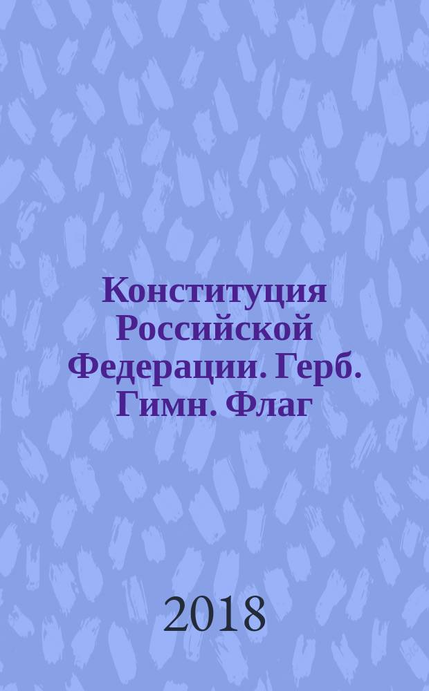 Конституция Российской Федерации. Герб. Гимн. Флаг : с изменениями на 2018 год