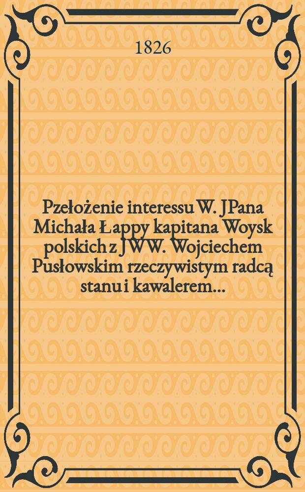 Pzełożenie interessu W. JPana Michała Łappy kapitana Woysk polskich z JWW. Wojciechem Pusłowskim rzeczywistym radcą stanu i kawalerem ... = Переложение интересов капитана В. ЙПан Михал Лаппы Воыскот JWW. Войцех Пусловски, настоящий государственный советник и бакалавр ...