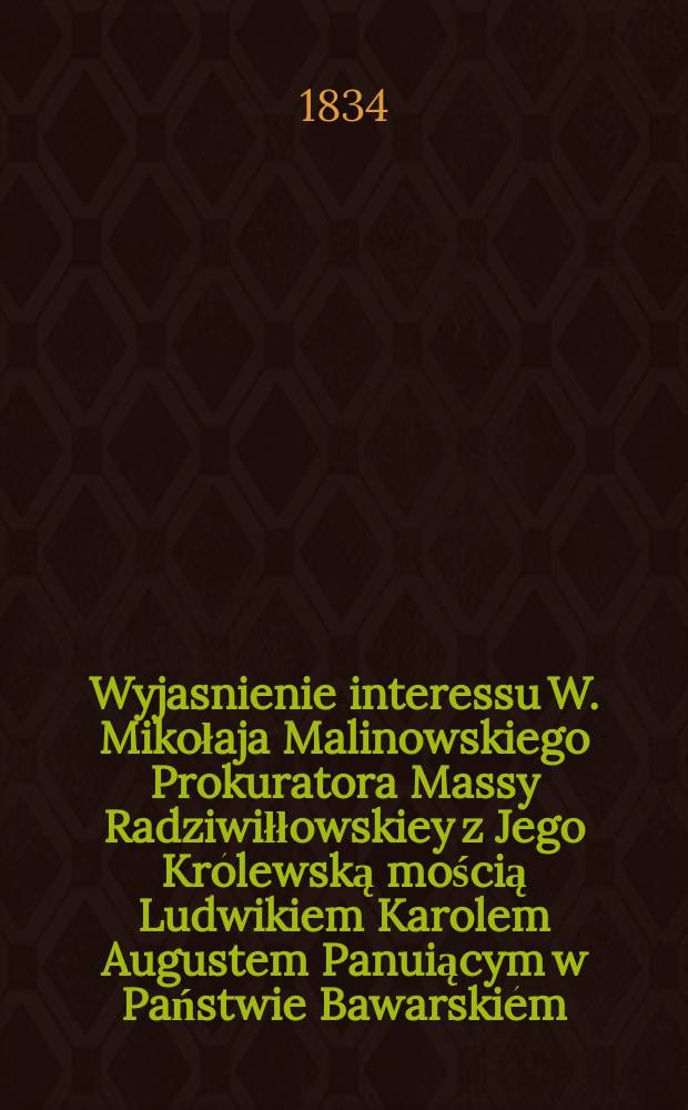 Wyjasnienie interessu W. Mikołaja Malinowskiego Prokuratora Massy Radziwiłłowskiey z Jego Królewską mością Ludwikiem Karolem Augustem Panuiącym w Państwie Bawarskiém