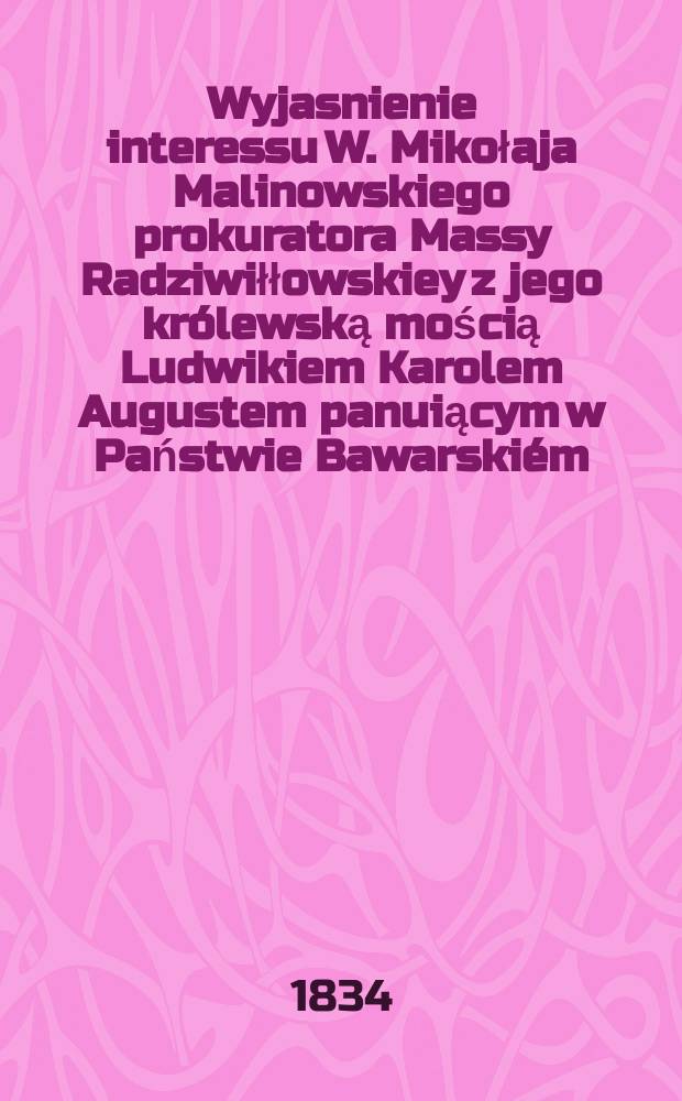 Wyjasnienie interessu W. Mikołaja Malinowskiego prokuratora Massy Radziwiłłowskiey z jego królewską mością Ludwikiem Karolem Augustem panuiącym w Państwie Bawarskiém = Объяснения интересов, прокурора Масса Радзивилловска с его королевским величеством Людвиком Каролом Августом, майором Малиновским, постановил в Баварском государстве