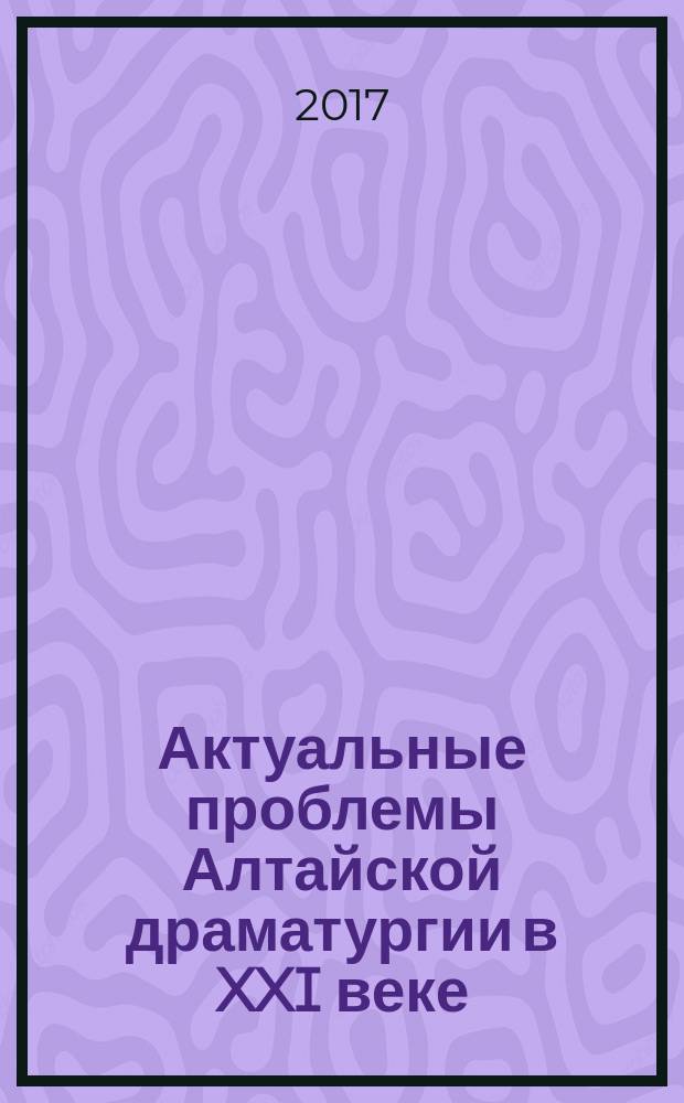 Актуальные проблемы Алтайской драматургии в XXI веке: к 120-летию Павла Кучияка : материалы Региональной научно-практической конференции, г. Горно-Алтайск, 9-13 мая 2017 г
