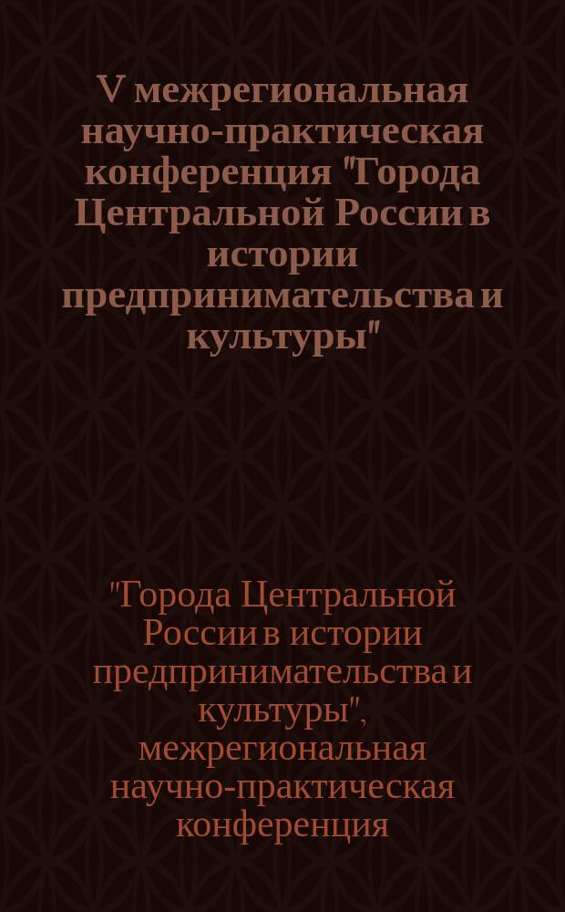 V межрегиональная научно-практическая конференция "Города Центральной России в истории предпринимательства и культуры", посвященная памяти Виктора Валентиновича Шилова, Серпухов, 8 ноября 2016 г. : доклады, сообщения