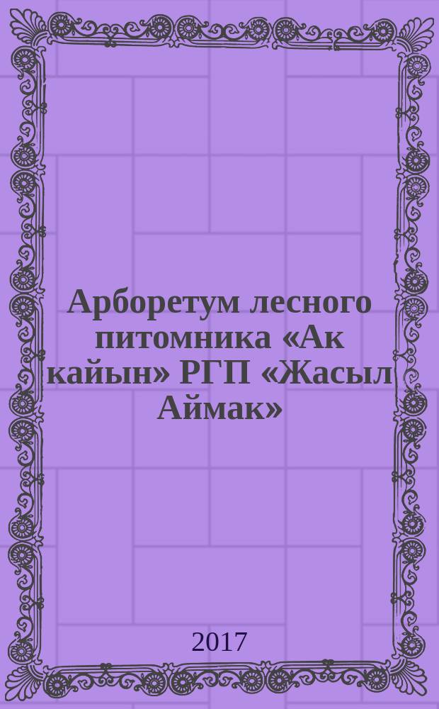 Арборетум лесного питомника «Ак кайын» РГП «Жасыл Аймак» : монография