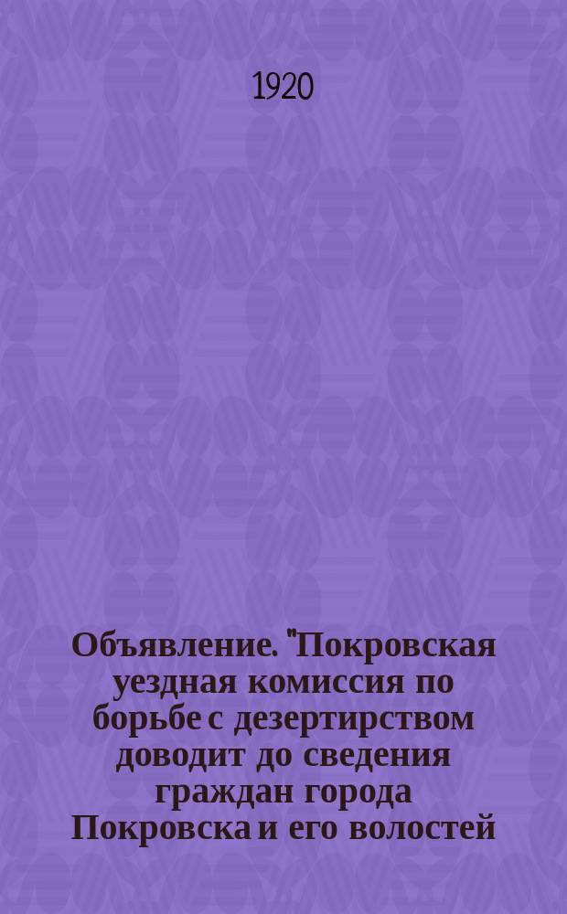 Объявление. "Покровская уездная комиссия по борьбе с дезертирством доводит до сведения граждан города Покровска и его волостей ..." : о разборке дел дезертиров и их укрывателей выездной сессией Ревтрибунала : листовка