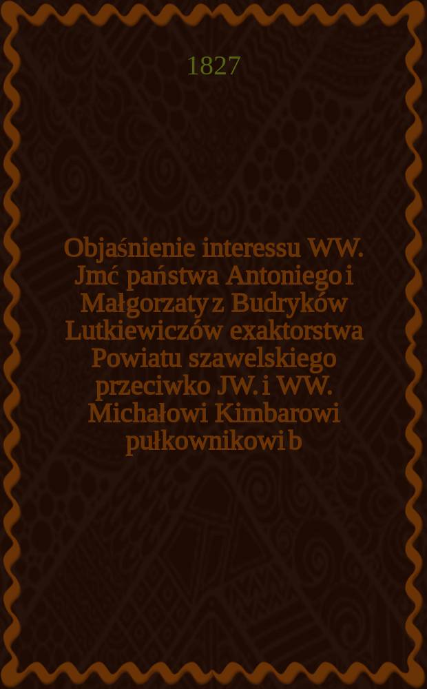 Objaśnienie interessu WW. Jmć państwa Antoniego i Małgorzaty z Budryk&oacute;w Lutkiewicz&oacute;w exaktorstwa Powiatu szawelskiego przeciwko JW. i WW. Michałowi Kimbarowi pułkownikowi b. woysk Polskich i kawalerowi debitorowi, Ignacemu Stankiewiczowi sędziemu ziemskiemu Szawelskiemu, Augustynowi Kordziukowskiemu b. sędziemu ziemskiemu Upitskiemu, J&oacute;zefowi Łopacińskiemu, oraz dalszym stronom przez wyniesione do Sądu głownego pozwy, poszczeg&oacute;lnionym = Объяснение интересов WW . Г-н Антони и Малгожата из Будкика Луткевича, экс-существование похода Sawel против JW. и WW. Михал Кимбар полковник бывших польских писателей и кавалер должника Игнатия Станкевич, сухопутный судья Савельский, Августин Кордзюковский, бывший судья земли Упицкого, Юзеф Лопачинский и другие стороны по иску, предъявленному в Общий суд,