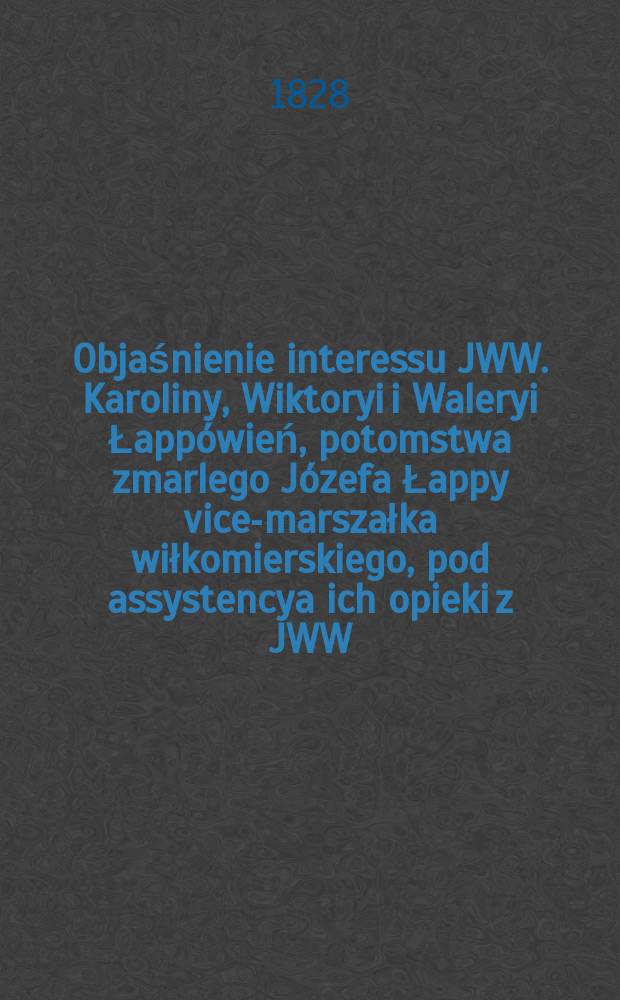 Objaśnienie interessu JWW. Karoliny, Wiktoryi i Waleryi Łapp&oacute;wień, potomstwa zmarlego J&oacute;zefa Łappy vice-marszałka wiłkomierskiego, pod assystencya ich opieki z JWW. Antonim Łappa aktualnym radcą stanu i kawalerem, ... = Объяснение интересов JWW. Каролина, Викторыйи и Валерия Лапповинь, отпрыск покойного Юзефа Лапша, вице-маршала Валкомирски, в соответствии с их заботой о JWW. Антони Шаппа - нынешний государственный советник и бакалавр,
