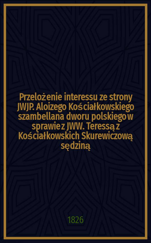 Przelożenie interessu ze strony JWJP. Aloizego Kościałkowskiego szambellana dworu polskiego w sprawie z JWW. Teressą z Kościałkowskich Skurewiczową sędziną, Karoliną z Kościałkowskich Markiewiczową porucznikową woysk rossyiskich ... = Передача запросов сторон JWJP.Алёизего Косьцялковскего szambellana польского суда в случае JWW. Тереза из Кошьялковскис Скиревичова, судья, Каролина из Кошляковски Маркевичова лейтенант ...