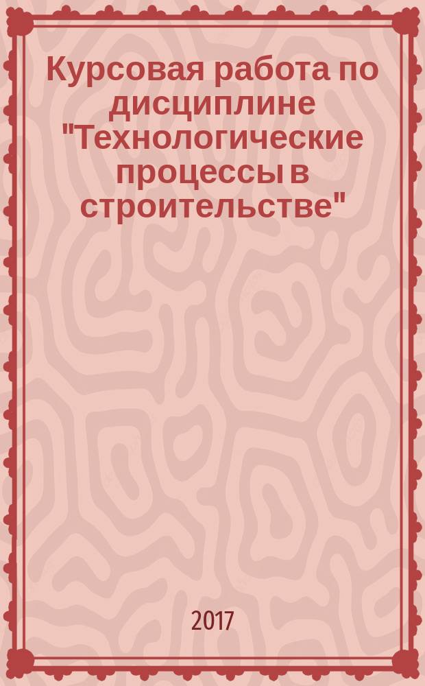 Курсовая работа по дисциплине "Технологические процессы в строительстве" : для студентов направления подготовки 08.03.01 "Строительство", профиль "Промышленное и гражданское строительство" очной и заочной форм обучения : учебно-методическое пособие