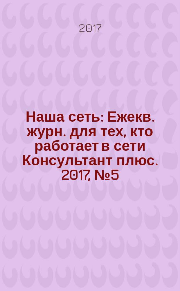 Наша сеть : Ежекв. журн. для тех, кто работает в сети Консультант плюс. 2017, № 5 (94)