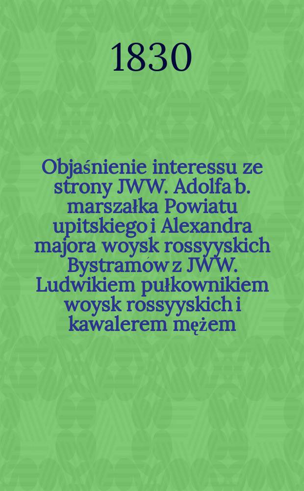 Objaśnienie interessu ze strony JWW. Adolfa b. marszałka Powiatu upitskiego i Alexandra majora woysk rossyyskich Bystramów z JWW. Ludwikiem pułkownikiem woysk rossyyskich i kawalerem mężem, a zaś Stefanią z xiążąt Radziwiłłów żoną graffami Witgenszteynami, oraz Isydorem Salmonowiczem jeneralnym massy prokuratorem = Объяснение интересов JWW. Адольфа, б. Маршал Притчинского Повята и Александра, майор российского, Быстрамов, JWW. Людвика, полковника российский, и Стефания из Радзивиллов, жены его с графами Витгенштейнами и Исидорем Сальмоновичем генеральным прокуратором наследства