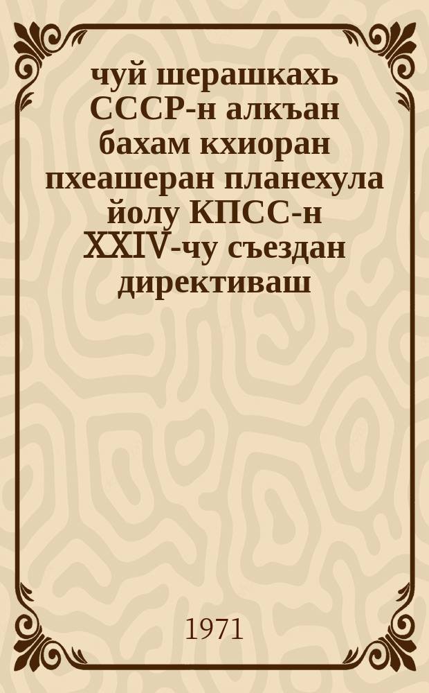 1971-1975-чуй шерашкахь СССР-н алкъан бахам кхиоран пхеашеран планехула йолу КПСС-н XXIV-чу съездан директиваш = Директивы XXIV съезда КПСС по пятилетнему плану развития народного хозяйства