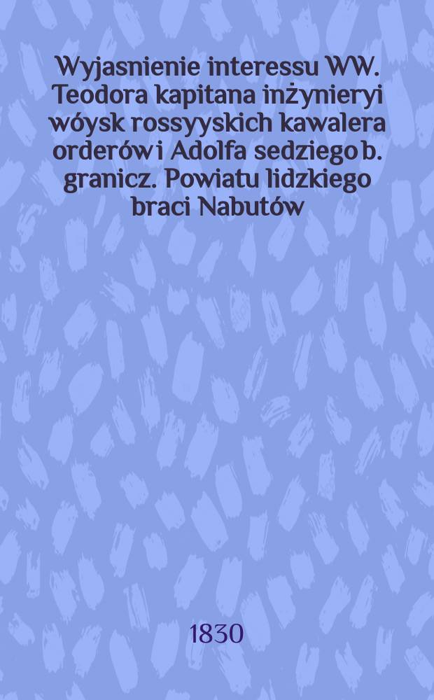 Wyjasnienie interessu WW. Teodora kapitana inżynieryi wóysk rossyyskich kawalera orderów i Adolfa sedziego b. granicz. Powiatu lidzkiego braci Nabutów, sukcessorów po Joachimie Narbucie prezydencie grodzkim Powiatu lidzkiego z WW. Romualdem, Ludwikiem braćmi, Emilią i Wilhelminą siostrami, Siedlikowskiemi ... = Объяснение интересов в WW. Теодора капитана инженера и медвежонка бакалавра России и ордена Адольфа седзего. Повята Лиды, братьев Набути, последователей после Иоахима Нарбона, президента города Лидского повята из WW. Ромуальд, братья Людвики, Эмилия и Вильгельмина, сестры, Седликовские ...