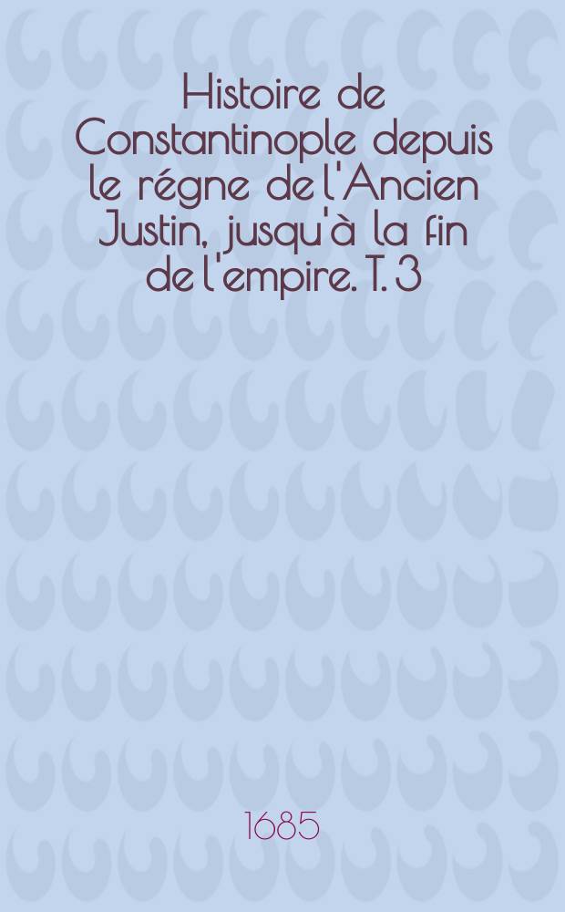 Histoire de Constantinople depuis le régne de l'Ancien Justin, jusqu'à la fin de l'empire. T. 3