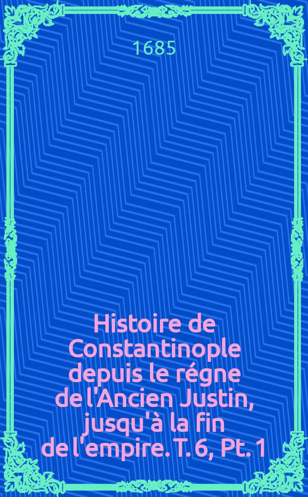 Histoire de Constantinople depuis le régne de l'Ancien Justin, jusqu'à la fin de l'empire. T. 6, Pt. 1