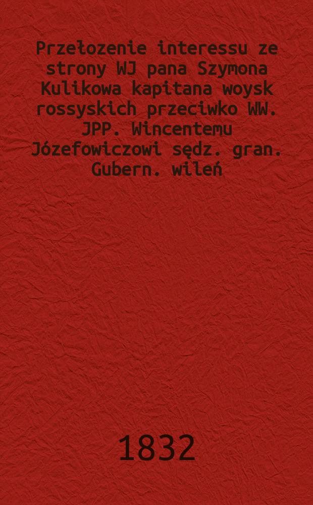 Przełozenie interessu ze strony WJ pana Szymona Kulikowa kapitana woysk rossyskich przeciwko WW. JPP. Wincentemu Józefowiczowi sędz. gran. Gubern. wileń., Felicyanowi Jałowieckiemu tytularnemu sowietnikowi i kawalerowi stronom ... = Интерпретация интересов со стороны WJ г-н Шимон Куликов, капитан россиски woysk против WW. JPP. Судья Винчентого Юзефовича. бабуля. Gubern. В Вильно, Фелициане Яловецком, титулярном советнике и холостяцких вечеринках ...