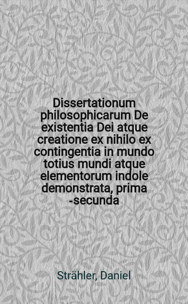 Dissertationum philosophicarum De existentia Dei atque creatione ex nihilo ex contingentia in mundo totius mundi atque elementorum indole demonstrata, prima[-secunda] ...