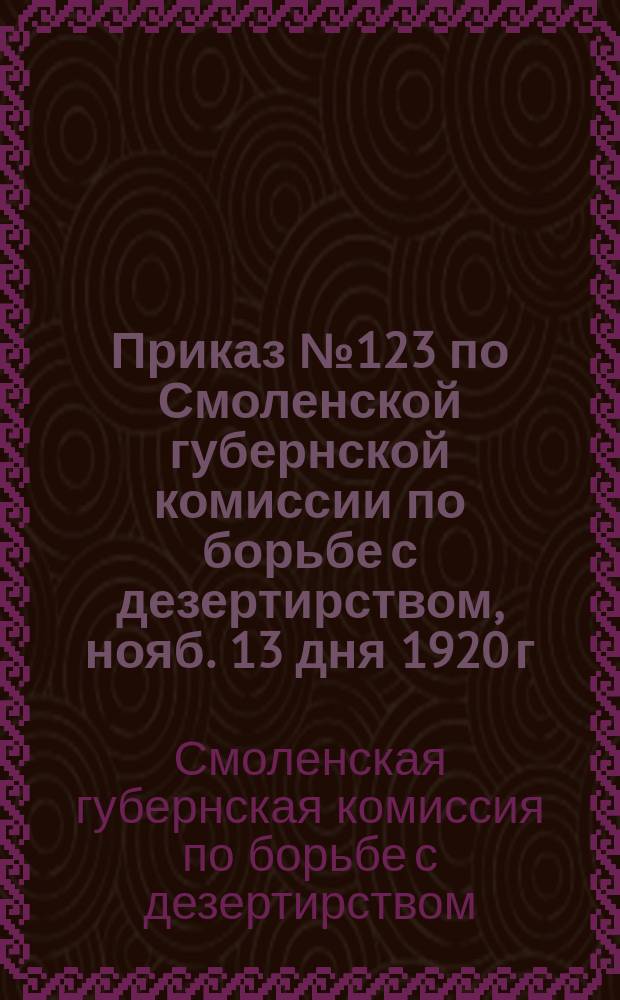 Приказ № 123 по Смоленской губернской комиссии по борьбе с дезертирством, нояб. 13 дня 1920 г., г. Смоленск : о проведении "Недели добровольной явки дезертиров" с 21 по 28 нояб. 1920 г. : листовка