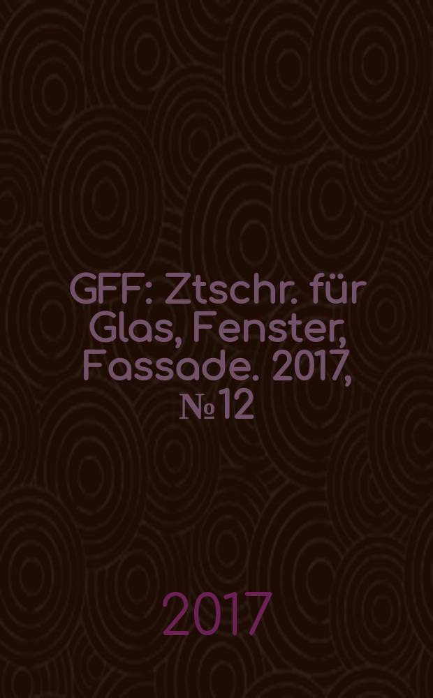 GFF : Ztschr. für Glas, Fenster, Fassade. 2017, № 12