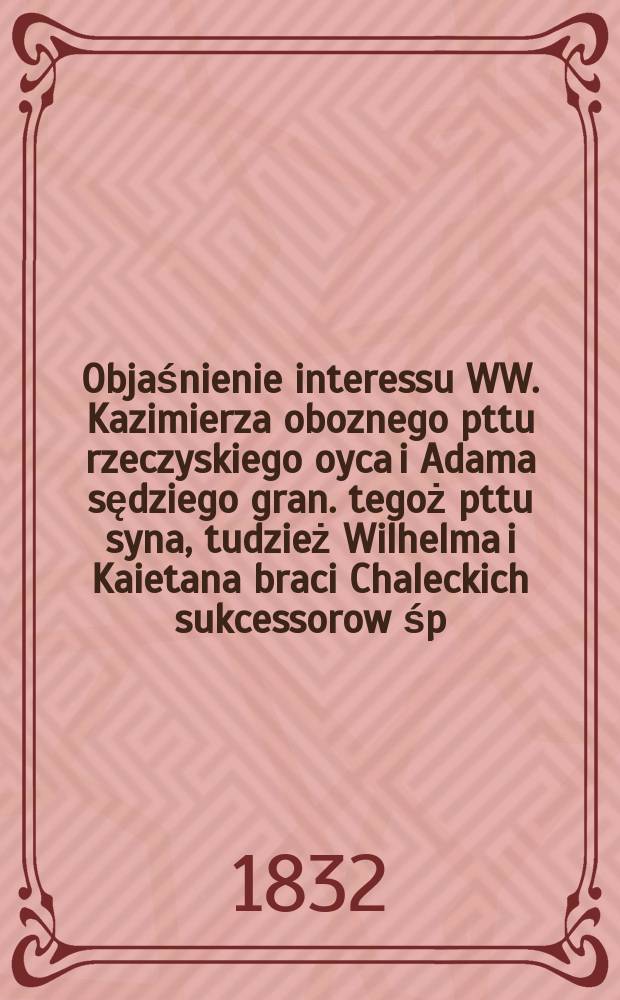 Objaśnienie interessu WW. Kazimierza oboznego pttu rzeczyskiego oyca i Adama sędziego gran. tegoż pttu syna, tudzież Wilhelma i Kaietana braci Chaleckich sukcessorow śp. Heleny z Chaleckich Siestrzeńcewiczowey nadworney sowietnikowey przeciwko JW. Stanisławowi Siestrzeńcewiczowi kollegialnemu assessorowi i kawalerowi oraz JW. Stanisławowi i Annie hrabiom Wąsowiczom pułkownikom woysk pol. = Объяснение интересов. Казимеж, лагерь рождественского праздника, и Адам, судья графа. птту того же сына, а также Вильгельма и Кайетана, последователей братьев Чалеки, поздно Хелена z Чалечич Сиестреччевицевый надвратник Советский против Ж.В. Станислав Сиэстценчевич, коллегиальный асессор и бакалавр, а также JW. Станислав и Энни, графы Войсович, полковники, воики, пол.