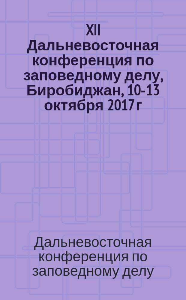 XII Дальневосточная конференция по заповедному делу, Биробиджан, 10-13 октября 2017 г = XII Far Eastern conference of nature conservation problems, Birobidzhan, 10-13 October 2017 : материалы конференции