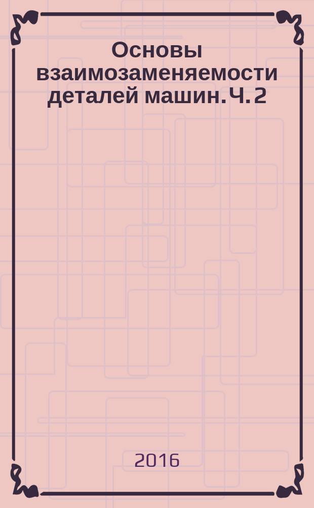 Основы взаимозаменяемости деталей машин. Ч. 2 : учебное пособие : в 2 ч.