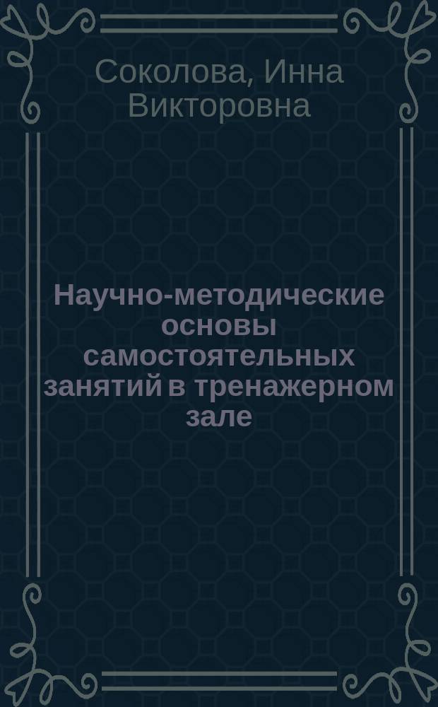 Научно-методические основы самостоятельных занятий в тренажерном зале : практические аспекты : по дисциплинам "Физическая культура" и "Элективные курсы по физической культуре"