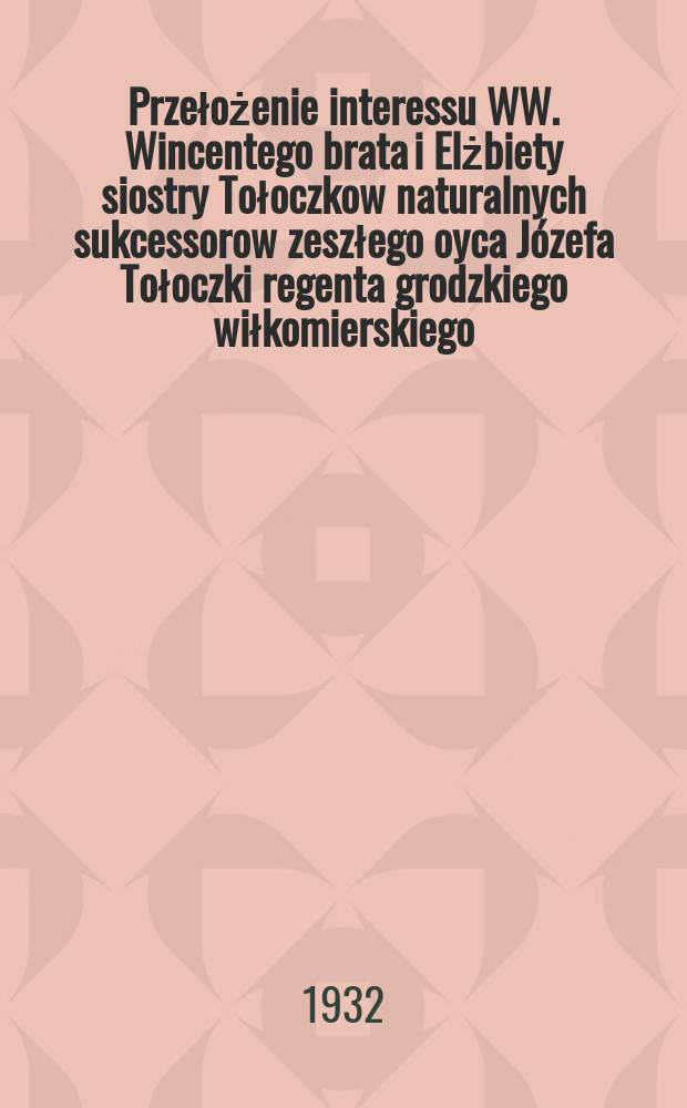 Przełożenie interessu WW. Wincentego brata i Elżbiety siostry Tołoczkow naturalnych sukcessorow zeszłego oyca Józefa Tołoczki regenta grodzkiego wiłkomierskiego, lecz po nim źadney suksessyi nie biorących i zrzekaiących się z WW. Eufrozyną z Mejerow Mejerową prezydentową b. ziem. kowień ... = Изложение интересов WW. Брат Уинкента и Эльзбиета Сестра Толоцков, естественный преемник последней жизни Юзефа Толоцкой, регента города Волькомьерски, но после него ни один из успехов и дисквалификаций со стороны WW. Евфрозина с Межеровым Межеровым, бывшим президентом земли. kowień
