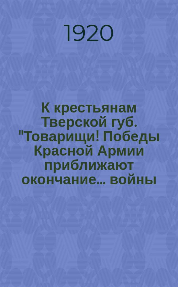 К крестьянам Тверской губ. "Товарищи! Победы Красной Армии приближают окончание ... войны ..." : листовка