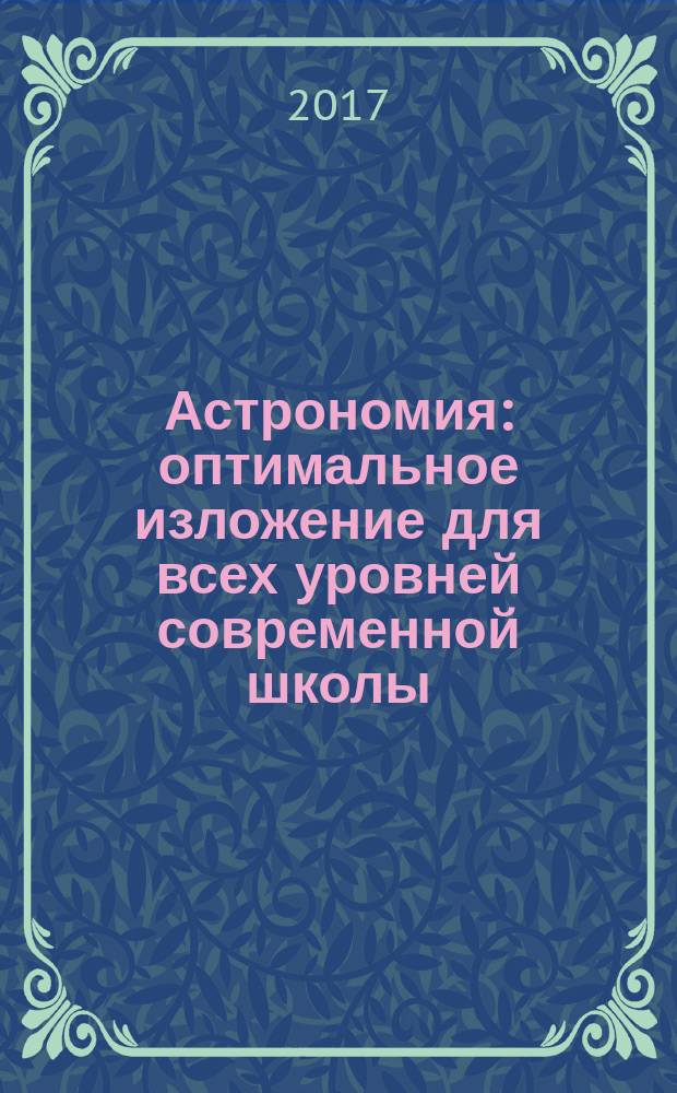 Астрономия : оптимальное изложение для всех уровней современной школы : книга для школьников… и не только! : учебное пособие