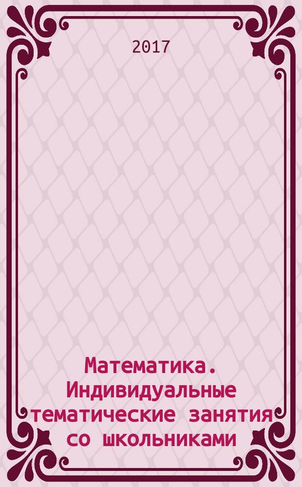 Математика. Индивидуальные тематические занятия со школьниками : подготовка к ЕГЭ и ОГЭ : пособие для репетиторов : справочные материалы, контрольные вопросы, задачи с решениями и комментариями, итоговые тесты, дидактические материалы, ответы и указания к решению задач, списки литературы