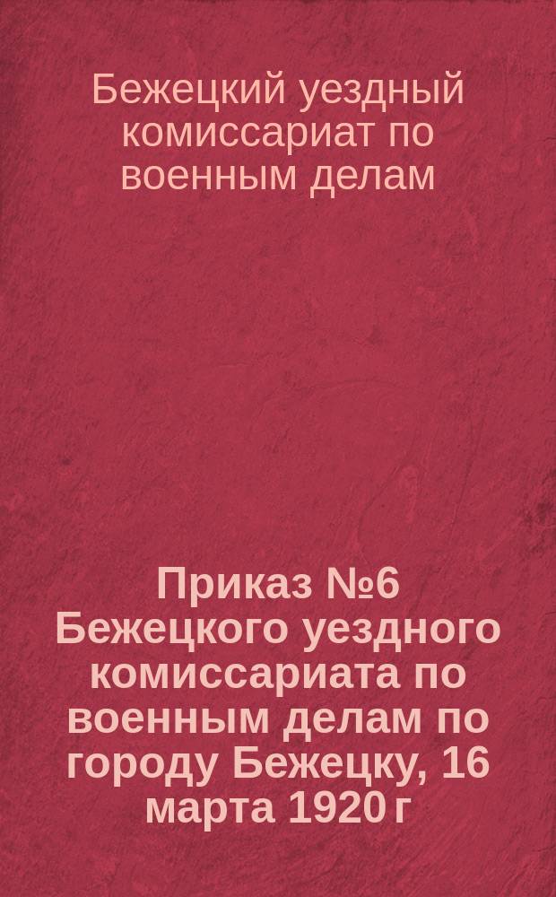 Приказ № 6 Бежецкого уездного комиссариата по военным делам по городу Бежецку, 16 марта 1920 г., г. Бежецк, Твер. г.: [О переосвидетельствовании военнообязанных, освобожденных от военной службы по болезни : листовка