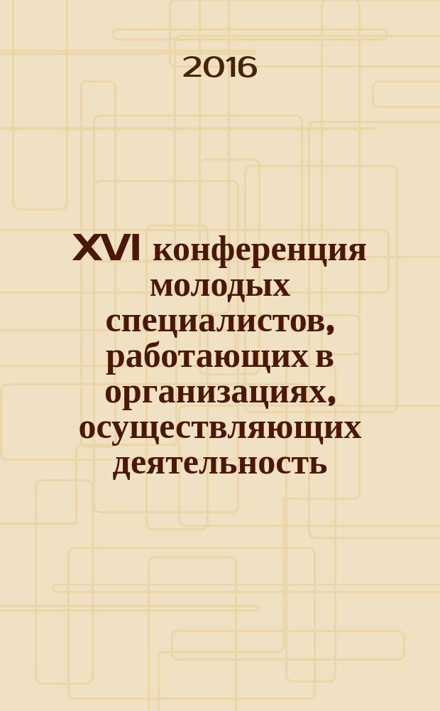 XVI конференция молодых специалистов, работающих в организациях, осуществляющих деятельность, связаную с использованием участков недр на территории Ханты-Мансийского автономного округа - Югры : сборник материалов конференции, Ханты-Мансийск, 17-20 мая 2016 года
